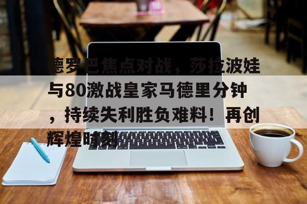 关于德罗巴焦点对战，莎拉波娃与80激战皇家马德里分钟，持续失利胜负难料！再创辉煌时刻的信息